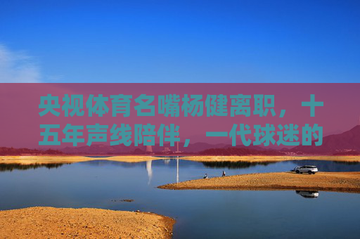 央视体育名嘴杨健离职,十五年声线陪伴,一代球迷的青春记忆,杨健离职,十五年声线陪伴,一代球迷青春记忆 央视体育名嘴杨健离职,十五年声线陪伴,一代球迷的青春记忆,杨健离职,十五年声线陪伴,一代球迷青春记忆