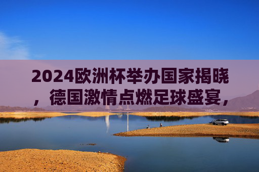 2024欧洲杯举办国家揭晓，德国激情点燃足球盛宴，2024欧洲杯德国举办，激情点燃足球盛宴