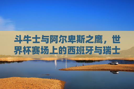斗牛士与阿尔卑斯之鹰,世界杯赛场上的西班牙与瑞士,斗牛士与阿尔卑斯之鹰,世界杯赛场西班牙瑞士对决 斗牛士与阿尔卑斯之鹰,世界杯赛场上的西班牙与瑞士,斗牛士与阿尔卑斯之鹰,世界杯赛场西班牙瑞士对决