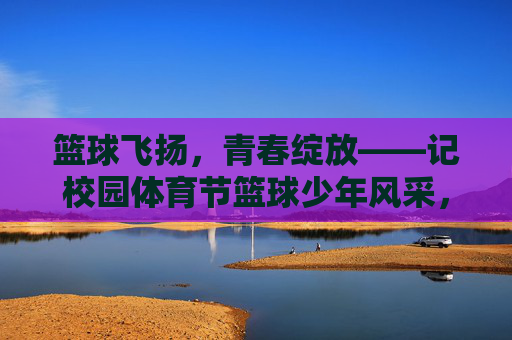 篮球飞扬,青春绽放——记校园体育节篮球少年风采,篮球跃动,青春绽放 篮球飞扬,青春绽放——记校园体育节篮球少年风采,篮球跃动,青春绽放