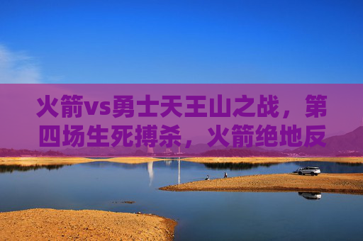 火箭vs勇士天王山之战，第四场生死搏杀，火箭绝地反击将系列赛悬念延续，火箭天王山生死战绝地反击 勇士系列赛悬念延续