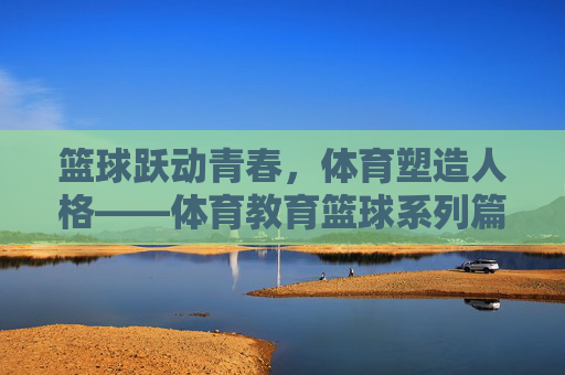 篮球跃动青春,体育塑造人格——体育教育篮球系列篇目开篇,篮球跃动青春,体育塑造人格——体育教育篮球系列开篇 篮球跃动青春,体育塑造人格——体育教育篮球系列篇目开篇,篮球跃动青春,体育塑造人格——体育教育篮球系列开篇