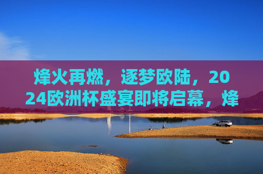 烽火再燃,逐梦欧陆,2024欧洲杯盛宴即将启幕,烽火再燃,2024欧洲杯盛宴启幕 烽火再燃,逐梦欧陆,2024欧洲杯盛宴即将启幕,烽火再燃,2024欧洲杯盛宴启幕