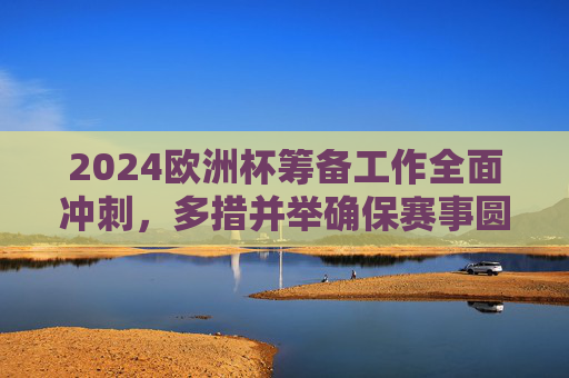 2024欧洲杯筹备工作全面冲刺，多措并举确保赛事圆满成功，2024欧洲杯筹备全面冲刺 多措并举确保赛事圆满成功