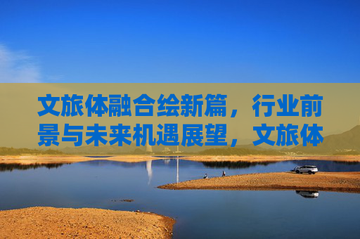 文旅体融合绘新篇,行业前景与未来机遇展望,文旅体融合绘新篇,前景与机遇展望 文旅体融合绘新篇,行业前景与未来机遇展望,文旅体融合绘新篇,前景与机遇展望