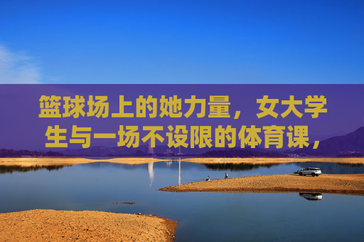 篮球场上的她力量,女大学生与一场不设限的体育课,女大学生她力量,篮球场上的不设限体育课 篮球场上的她力量,女大学生与一场不设限的体育课,女大学生她力量,篮球场上的不设限体育课