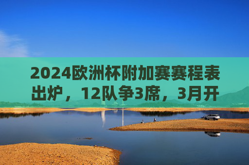 2024欧洲杯附加赛赛程表出炉，12队争3席，3月开启生死战，2024欧洲杯附加赛赛程出炉，12队3月争3席生死战
