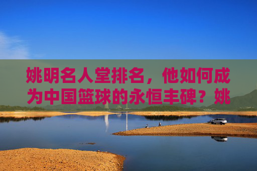 姚明名人堂排名,他如何成为中国篮球的永恒丰碑?姚明名人堂排名,中国篮球的永恒丰碑 姚明名人堂排名,他如何成为中国篮球的永恒丰碑?姚明名人堂排名,中国篮球的永恒丰碑