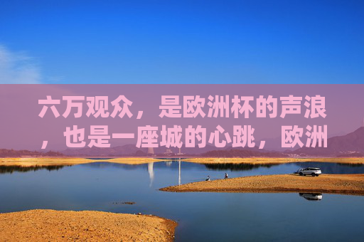 六万观众，是欧洲杯的声浪，也是一座城的心跳，欧洲杯，六万声浪，一座城的心跳