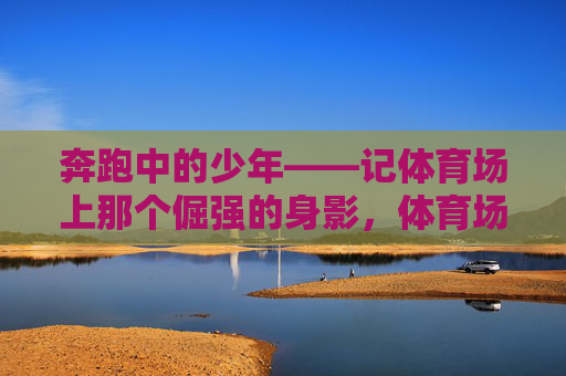 奔跑中的少年——记体育场上那个倔强的身影，体育场上的倔强奔跑少年