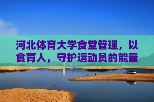 河北体育大学食堂管理,以食育人,守护运动员的能量补给站,河北体育大学食堂,以食育人,守护运动员能量补给站 河北体育大学食堂管理,以食育人,守护运动员的能量补给站,河北体育大学食堂,以食育人,守护运动员能量补给站