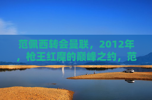 范佩西转会曼联,2012年,枪王红魔的巅峰之约,范佩西2012年,枪王红魔巅峰之约 范佩西转会曼联,2012年,枪王红魔的巅峰之约,范佩西2012年,枪王红魔巅峰之约