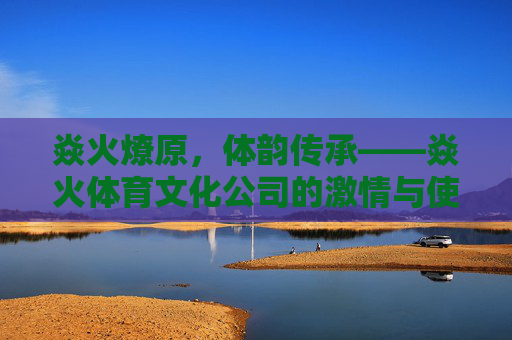 焱火燎原,体韵传承——焱火体育文化公司的激情与使命,焱火燎原,体韵传承 焱火燎原,体韵传承——焱火体育文化公司的激情与使命,焱火燎原,体韵传承