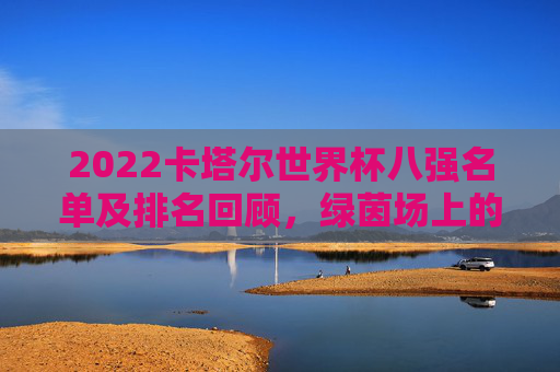2022卡塔尔世界杯八强名单及排名回顾,绿茵场上的巅峰对决与传奇落幕,2022卡塔尔世界杯八强,巅峰对决与传奇落幕 2022卡塔尔世界杯八强名单及排名回顾,绿茵场上的巅峰对决与传奇落幕,2022卡塔尔世界杯八强,巅峰对决与传奇落幕