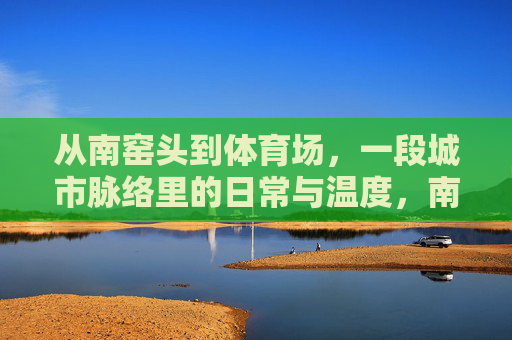从南窑头到体育场,一段城市脉络里的日常与温度,南窑头到体育场,城市脉络里的日常温度 从南窑头到体育场,一段城市脉络里的日常与温度,南窑头到体育场,城市脉络里的日常温度