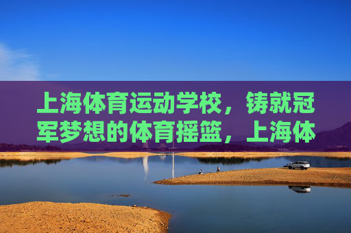 上海体育运动学校,铸就冠军梦想的体育摇篮,上海体育运动学校,铸就冠军梦想的体育摇篮 上海体育运动学校,铸就冠军梦想的体育摇篮,上海体育运动学校,铸就冠军梦想的体育摇篮