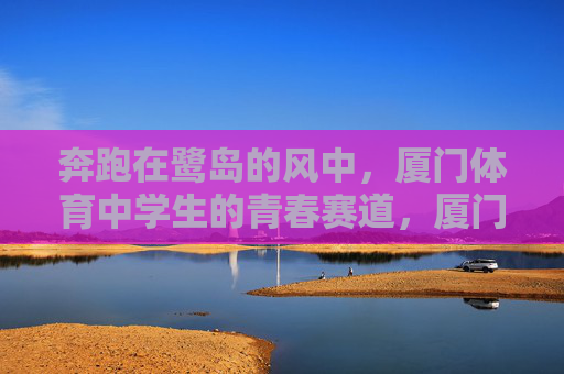 奔跑在鹭岛的风中,厦门体育中学生的青春赛道,厦门体育中学生的鹭岛青春赛道 奔跑在鹭岛的风中,厦门体育中学生的青春赛道,厦门体育中学生的鹭岛青春赛道