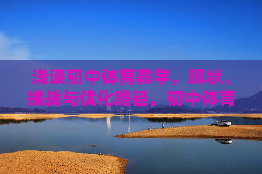 浅谈初中体育教学,现状、挑战与优化路径,初中体育教学的现状、挑战与优化路径 浅谈初中体育教学,现状、挑战与优化路径,初中体育教学的现状、挑战与优化路径
