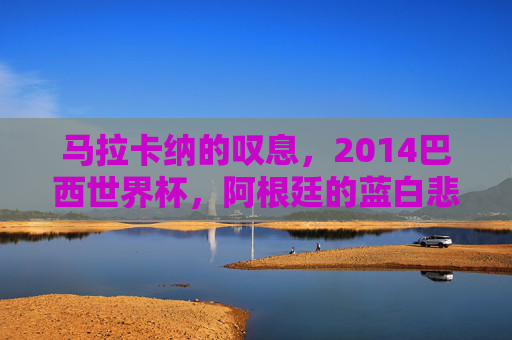 马拉卡纳的叹息,2014巴西世界杯,阿根廷的蓝白悲歌与梅西的未竟之梦,马拉卡纳的叹息,2014世界杯阿根廷蓝白悲歌与梅西未竟之梦 马拉卡纳的叹息,2014巴西世界杯,阿根廷的蓝白悲歌与梅西的未竟之梦,马拉卡纳的叹息,2014世界杯阿根廷蓝白悲歌与梅西未竟之梦