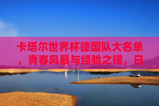 卡塔尔世界杯德国队大名单，青春风暴与经验之锚，日耳曼战车的复兴之路，青春风暴与经验之锚，日耳曼战车的复兴之路