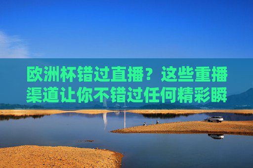 欧洲杯错过直播？这些重播渠道让你不错过任何精彩瞬间，欧洲杯重播渠道，错过直播也能看全程精彩