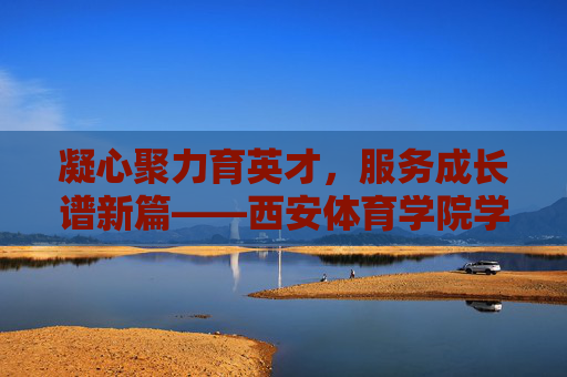 凝心聚力育英才，服务成长谱新篇——西安体育学院学工部工作纪实，凝心聚力育英才 服务成长谱新篇
