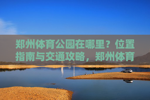 郑州体育公园在哪里?位置指南与交通攻略,郑州体育公园位置与交通指南 郑州体育公园在哪里?位置指南与交通攻略,郑州体育公园位置与交通指南