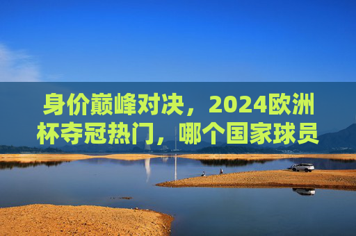 身价巅峰对决,2024欧洲杯夺冠热门,哪个国家球员身价最高?2024欧洲杯夺冠热门身价巅峰对决,哪个国家球员身价最高? 身价巅峰对决,2024欧洲杯夺冠热门,哪个国家球员身价最高?2024欧洲杯夺冠热门身价巅峰对决,哪个国家球员身价最高?