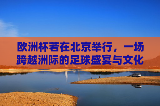 欧洲杯若在北京举行，一场跨越洲际的足球盛宴与文化对话，北京欧洲杯，跨越洲际的足球盛宴与文化对话