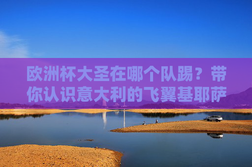 欧洲杯大圣在哪个队踢？带你认识意大利的飞翼基耶萨，欧洲杯大圣基耶萨在哪个队？意大利飞翼球队揭秘