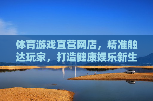 体育游戏直营网店,精准触达玩家,打造健康娱乐新生态,体育游戏直营网店,精准触达玩家,打造健康娱乐新生态 体育游戏直营网店,精准触达玩家,打造健康娱乐新生态,体育游戏直营网店,精准触达玩家,打造健康娱乐新生态