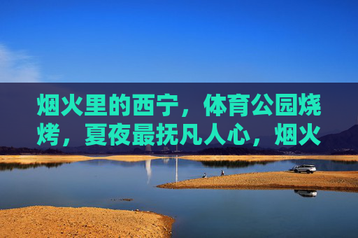 烟火里的西宁，体育公园烧烤，夏夜最抚凡人心，烟火西宁夏夜，体育公园烧烤，最抚凡人心
