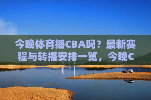 今晚体育播CBA吗？最新赛程与转播安排一览，今晚CBA转播与赛程安排一览
