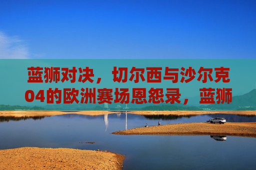 蓝狮对决，切尔西与沙尔克04的欧洲赛场恩怨录，蓝狮对决，切尔西与沙尔克04欧洲赛场恩怨录