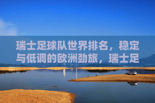 瑞士足球队世界排名,稳定与低调的欧洲劲旅,瑞士足球队世界排名,稳定低调的欧洲劲旅 瑞士足球队世界排名,稳定与低调的欧洲劲旅,瑞士足球队世界排名,稳定低调的欧洲劲旅
