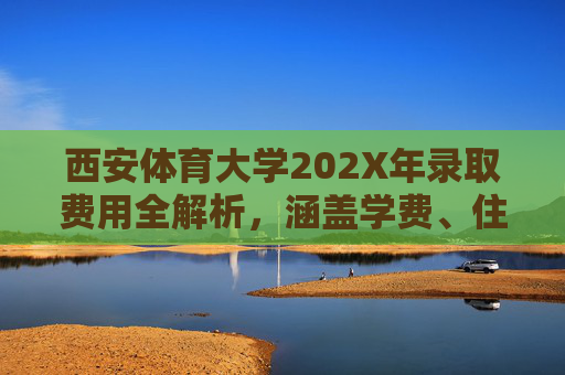 西安体育大学202X年录取费用全解析,涵盖学费、住宿费及注意事项,西安体育大学202X年录取费用全解析 西安体育大学202X年录取费用全解析,涵盖学费、住宿费及注意事项,西安体育大学202X年录取费用全解析
