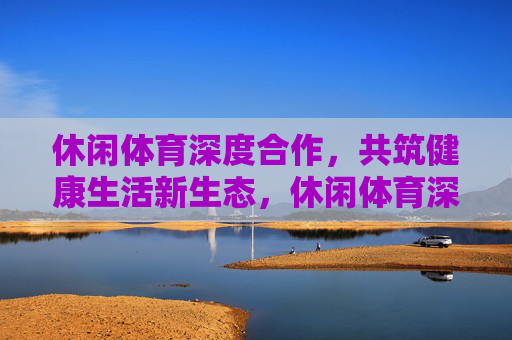休闲体育深度合作,共筑健康生活新生态,休闲体育深度合作 共筑健康生活新生态 休闲体育深度合作,共筑健康生活新生态,休闲体育深度合作 共筑健康生活新生态