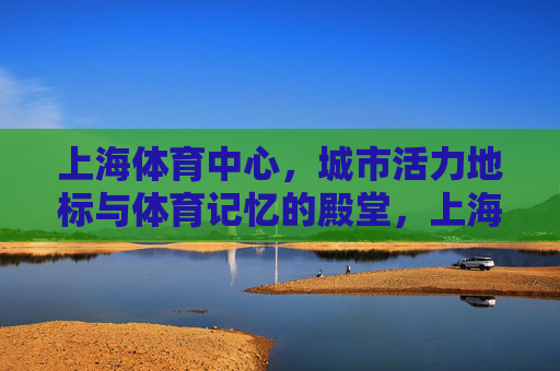 上海体育中心,城市活力地标与体育记忆的殿堂,上海体育中心,城市活力地标与体育记忆殿堂 上海体育中心,城市活力地标与体育记忆的殿堂,上海体育中心,城市活力地标与体育记忆殿堂