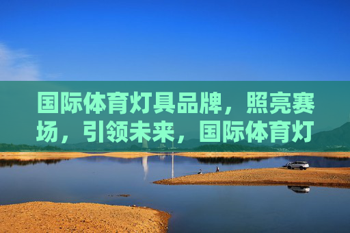 国际体育灯具品牌,照亮赛场,引领未来,国际体育灯具,照亮赛场,引领未来 国际体育灯具品牌,照亮赛场,引领未来,国际体育灯具,照亮赛场,引领未来