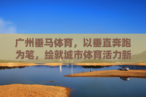广州垂马体育,以垂直奔跑为笔,绘就城市体育活力新画卷,广州垂马体育,垂直奔跑绘就城市体育活力新画卷 广州垂马体育,以垂直奔跑为笔,绘就城市体育活力新画卷,广州垂马体育,垂直奔跑绘就城市体育活力新画卷