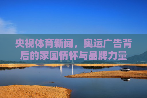 央视体育新闻,奥运广告背后的家国情怀与品牌力量 央视体育新闻,奥运广告背后的家国情怀与品牌力量