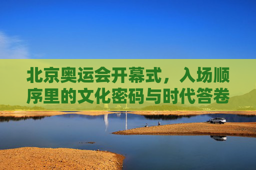 北京奥运会开幕式，入场顺序里的文化密码与时代答卷，北京奥运会开幕式入场顺序，文化密码与时代答卷