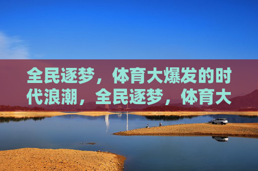 全民逐梦,体育大爆发的时代浪潮,全民逐梦,体育大爆发的时代浪潮 全民逐梦,体育大爆发的时代浪潮,全民逐梦,体育大爆发的时代浪潮