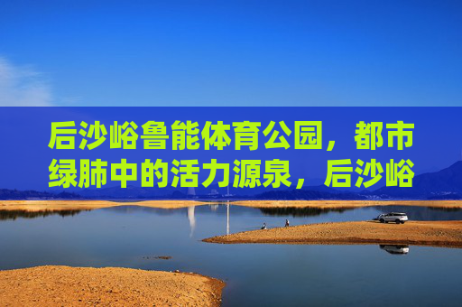 后沙峪鲁能体育公园,都市绿肺中的活力源泉,后沙峪鲁能体育公园,都市绿肺的活力源泉 后沙峪鲁能体育公园,都市绿肺中的活力源泉,后沙峪鲁能体育公园,都市绿肺的活力源泉