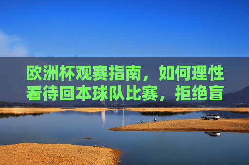 欧洲杯观赛指南,如何理性看待回本球队比赛,拒绝盲目投注,欧洲杯观赛指南,理性看待回本球队,拒绝盲目投注 欧洲杯观赛指南,如何理性看待回本球队比赛,拒绝盲目投注,欧洲杯观赛指南,理性看待回本球队,拒绝盲目投注