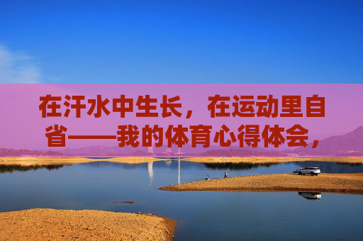 在汗水中生长,在运动里自省——我的体育心得体会,在汗水中生长,在运动里自省 在汗水中生长,在运动里自省——我的体育心得体会,在汗水中生长,在运动里自省