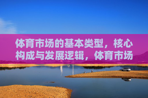 体育市场的基本类型，核心构成与发展逻辑，体育市场的类型、构成及发展逻辑