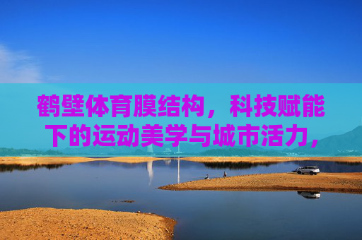 鹤壁体育膜结构，科技赋能下的运动美学与城市活力，科技赋能鹤壁体育膜结构，运动美学与城市活力共融