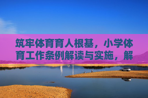 筑牢体育育人根基，小学体育工作条例解读与实施，解读实施小学体育工作条例 筑牢体育育人根基