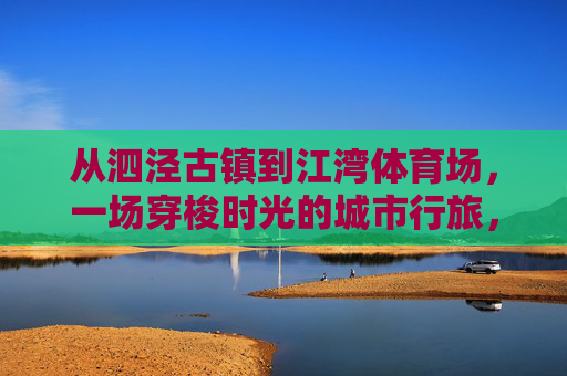 从泗泾古镇到江湾体育场，一场穿梭时光的城市行旅，从泗泾古镇到江湾体育场，穿梭时光的城市行旅